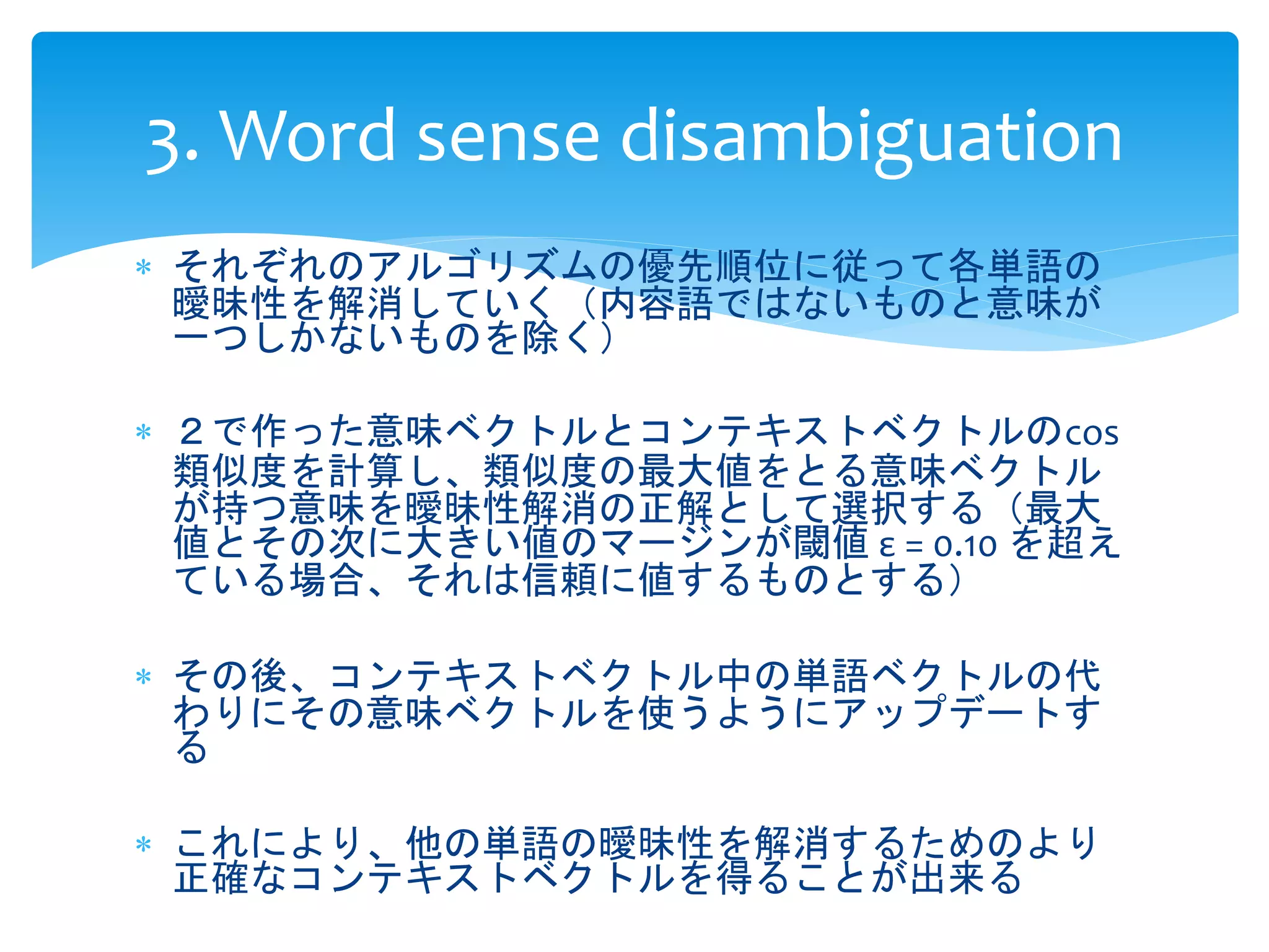3. Word sense disambiguation 
 それぞれのアルゴリズムの優先順位に従って各単語の 
曖昧性を解消していく（内容語ではないものと意味が 
一つしかないものを除く） 
 ２で作った意味ベクトルとコンテキストベクトルのcos 
類似度を計算し、類似度の最大値をとる意味ベクトル 
が持つ意味を曖昧性解消の正解として選択する（最大 
値とその次に大きい値のマージンが閾値ε = 0.10 を超え 
ている場合、それは信頼に値するものとする） 
 その後、コンテキストベクトル中の単語ベクトルの代 
わりにその意味ベクトルを使うようにアップデートす 
る 
 これにより、他の単語の曖昧性を解消するためのより 
正確なコンテキストベクトルを得ることが出来る 
 