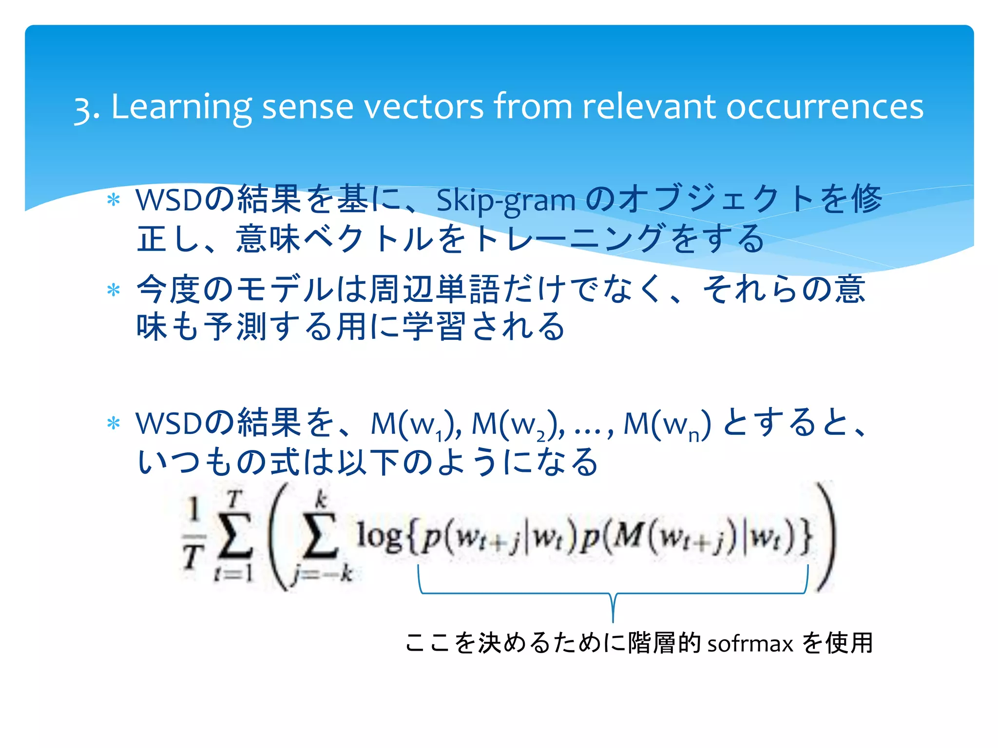 3. Learning sense vectors from relevant occurrences 
 WSDの結果を基に、Skip-gram のオブジェクトを修 
正し、意味ベクトルをトレーニングをする 
 今度のモデルは周辺単語だけでなく、それらの意 
味も予測する用に学習される 
 WSDの結果を、M(w1), M(w2), …, M(wn) とすると、 
いつもの式は以下のようになる 
ここを決めるために階層的sofrmax を使用 
 