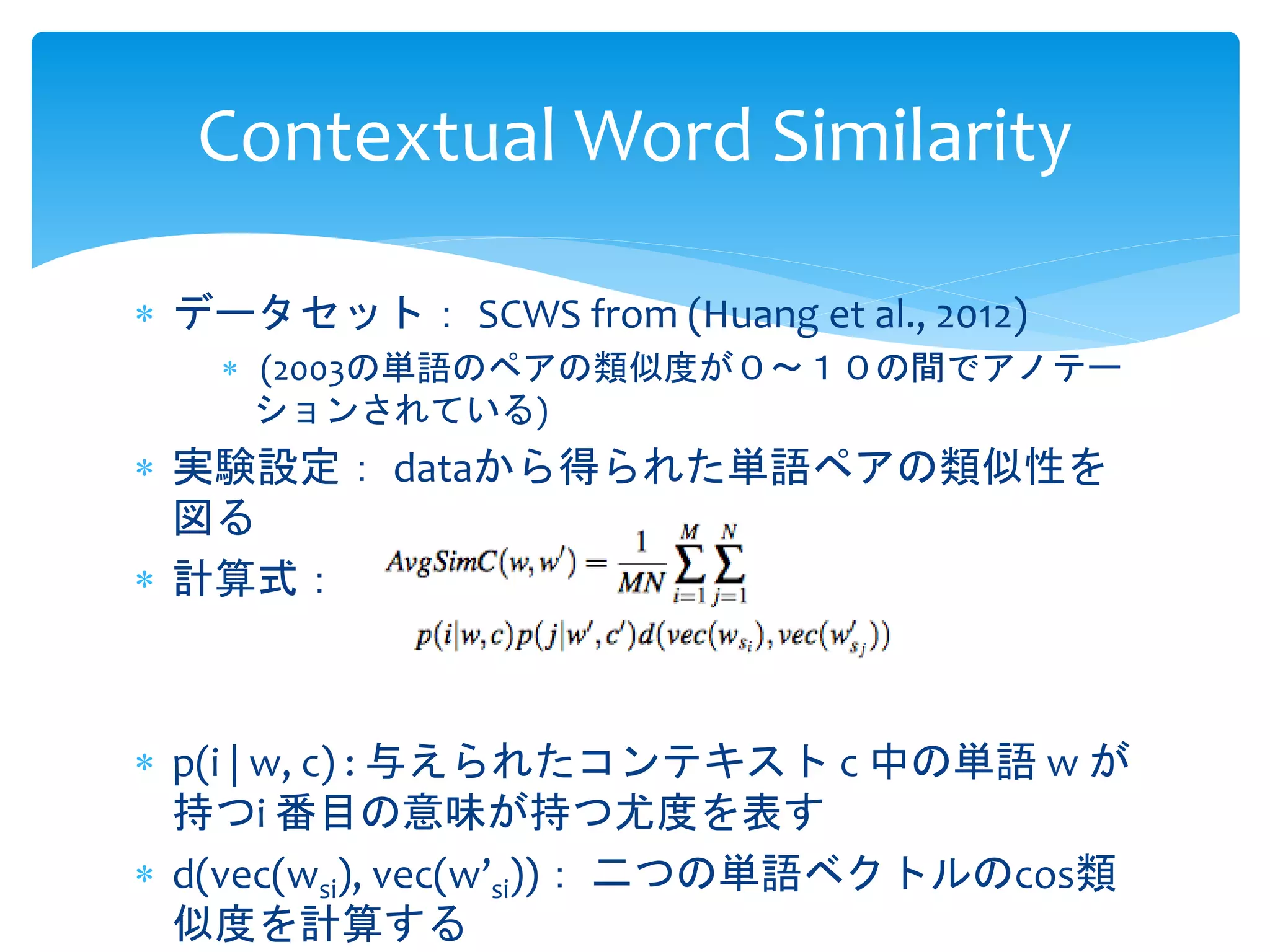 Contextual Word Similarity 
 データセット： SCWS from (Huang et al., 2012) 
 (2003の単語のペアの類似度が０〜１０の間でアノテー 
ションされている) 
 実験設定： dataから得られた単語ペアの類似性を 
図る 
 計算式： 
 p(i | w, c) : 与えられたコンテキストc 中の単語w が 
持つi 番目の意味が持つ尤度を表す 
 d(vec(wsi), vec(w’si))： 二つの単語ベクトルのcos類 
似度を計算する 
 