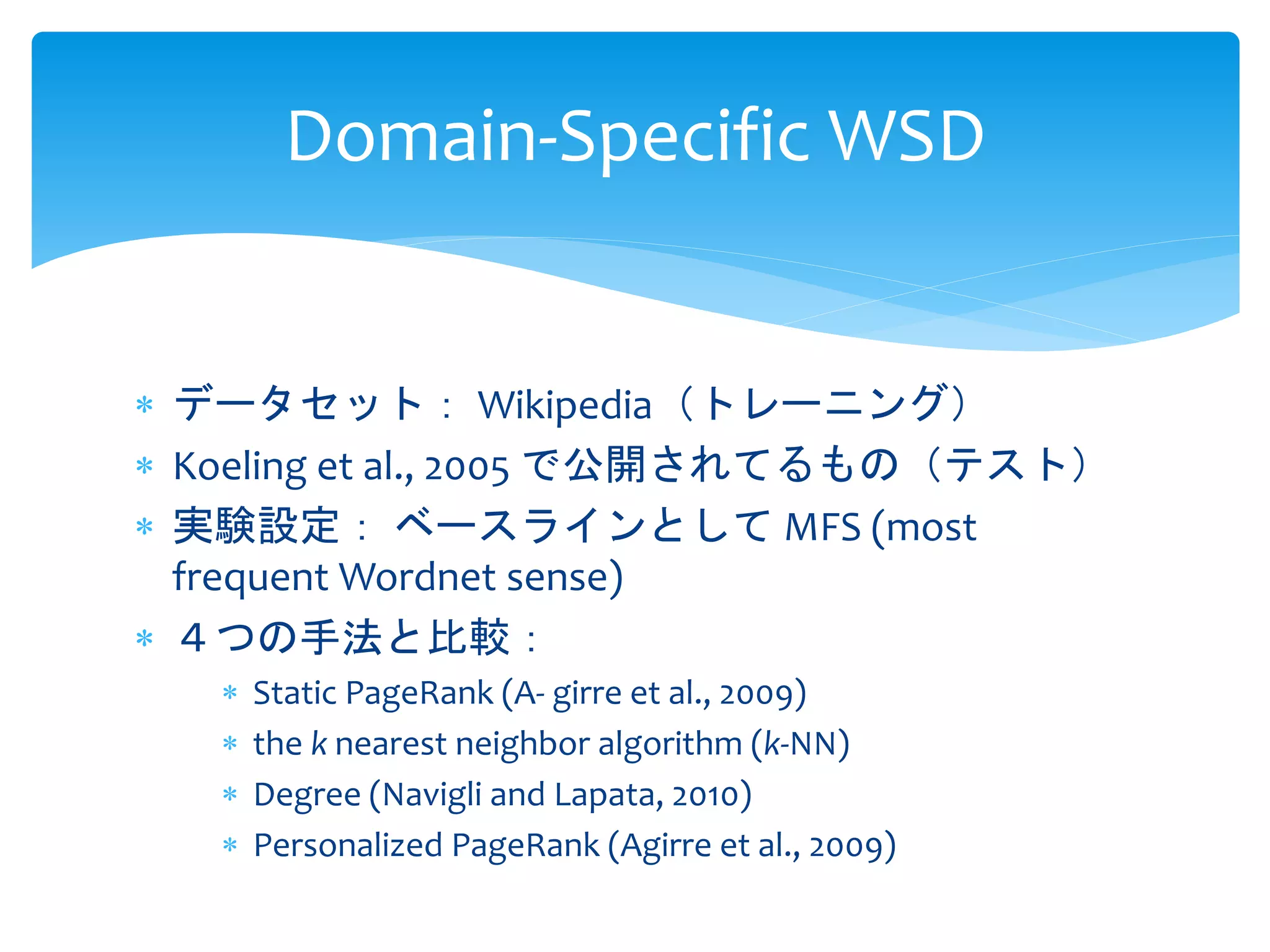 Domain-Specific WSD 
 データセット： Wikipedia（トレーニング） 
 Koeling et al., 2005 で公開されてるもの（テスト） 
 実験設定： ベースラインとしてMFS (most 
frequent Wordnet sense) 
 ４つの手法と比較： 
 Static PageRank (A- girre et al., 2009) 
 the k nearest neighbor algorithm (k-NN) 
 Degree (Navigli and Lapata, 2010) 
 Personalized PageRank (Agirre et al., 2009) 
 