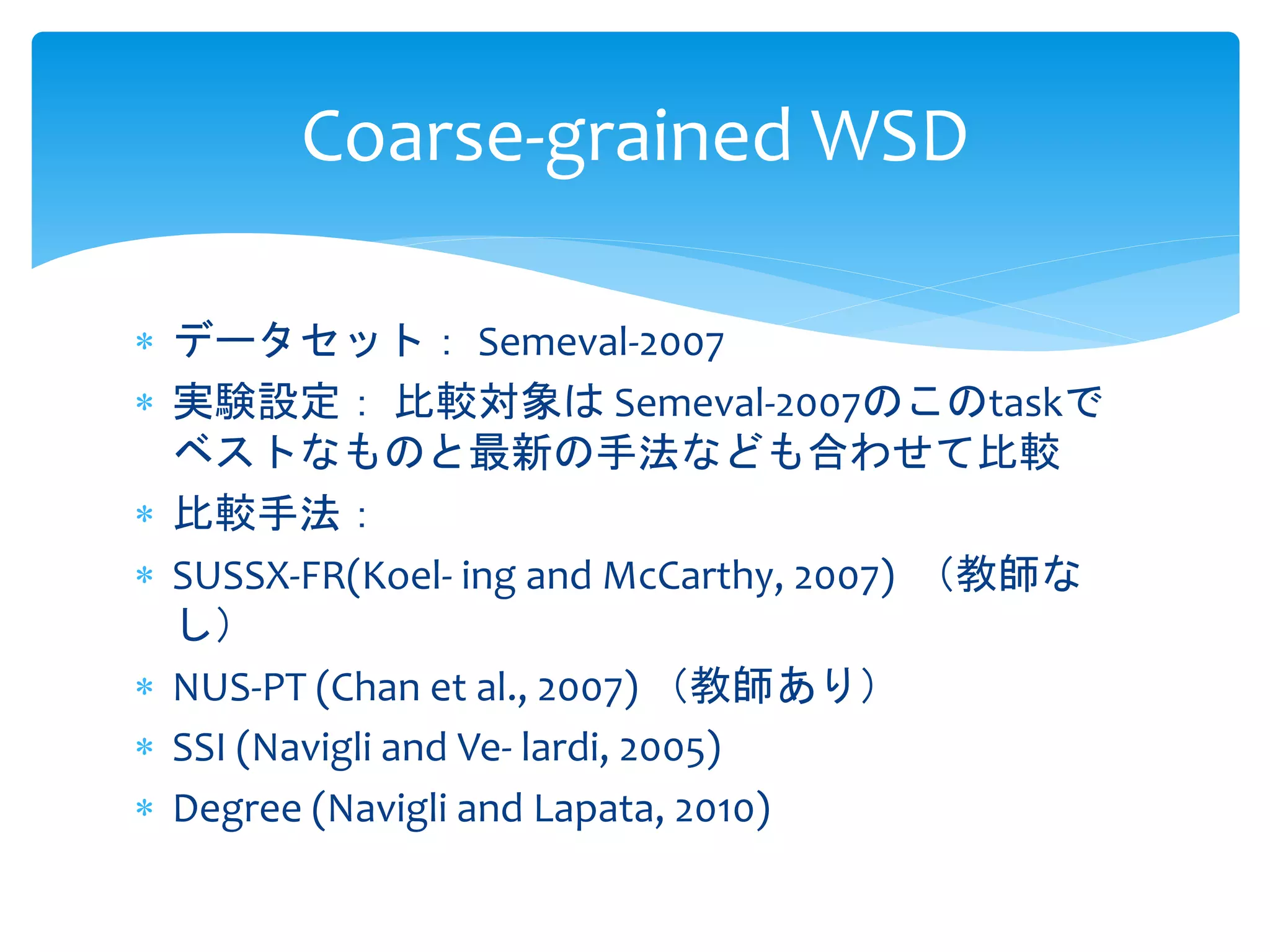 Coarse-grained WSD 
 データセット： Semeval-2007 
 実験設定： 比較対象はSemeval-2007のこのtaskで 
ベストなものと最新の手法なども合わせて比較 
 比較手法： 
 SUSSX-FR(Koel- ing and McCarthy, 2007) （教師な 
し） 
 NUS-PT (Chan et al., 2007) （教師あり） 
 SSI (Navigli and Ve- lardi, 2005) 
 Degree (Navigli and Lapata, 2010) 
 