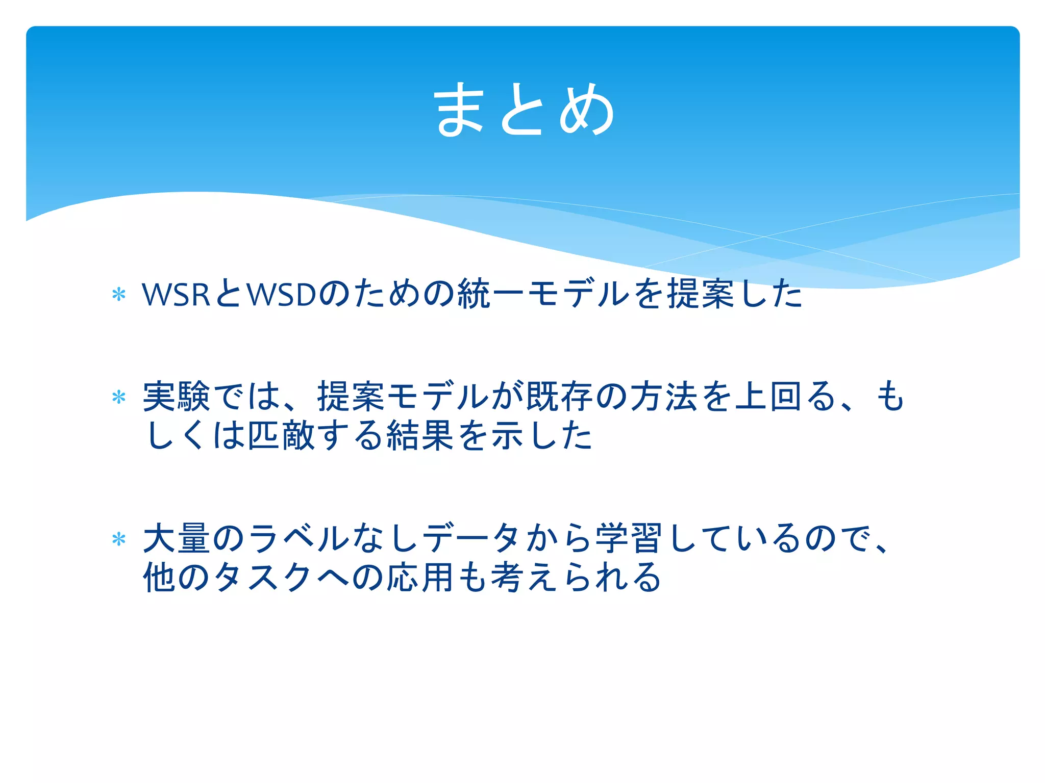 まとめ 
 WSRとWSDのための統一モデルを提案した 
 実験では、提案モデルが既存の方法を上回る、も 
しくは匹敵する結果を示した 
 大量のラベルなしデータから学習しているので、 
他のタスクへの応用も考えられる 
