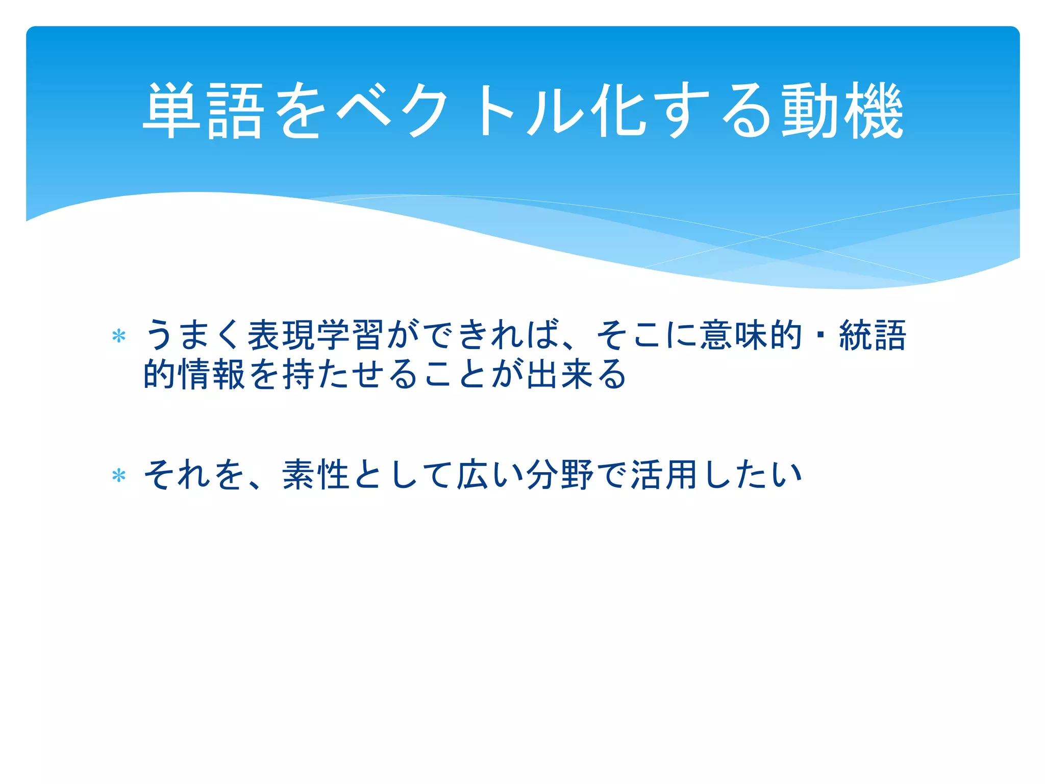 単語をベクトル化する動機 
 うまく表現学習ができれば、そこに意味的・統語 
的情報を持たせることが出来る 
 それを、素性として広い分野で活用したい 
 