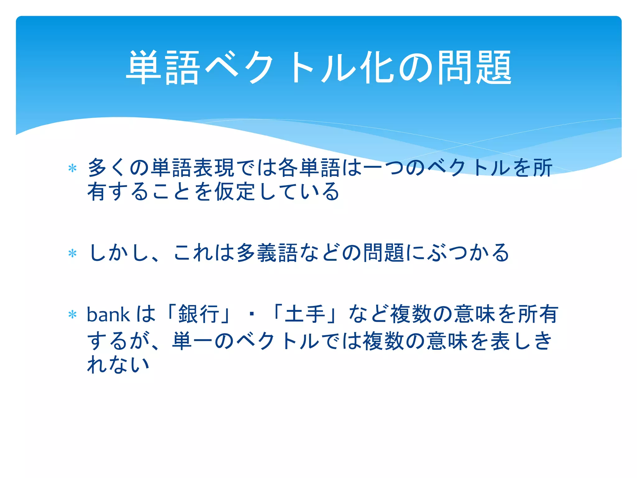 単語ベクトル化の問題 
 多くの単語表現では各単語は一つのベクトルを所 
有することを仮定している 
 しかし、これは多義語などの問題にぶつかる 
 bank は「銀行」・「土手」など複数の意味を所有 
するが、単一のベクトルでは複数の意味を表しき 
れない 
 