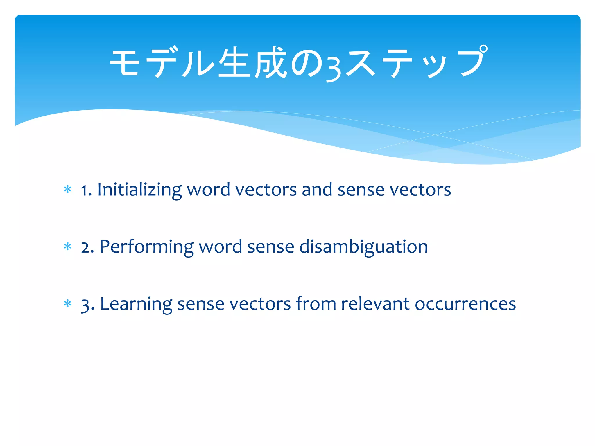 モデル生成の3ステップ 
 1. Initializing word vectors and sense vectors 
 2. Performing word sense disambiguation 
 3. Learning sense vectors from relevant occurrences 
 
