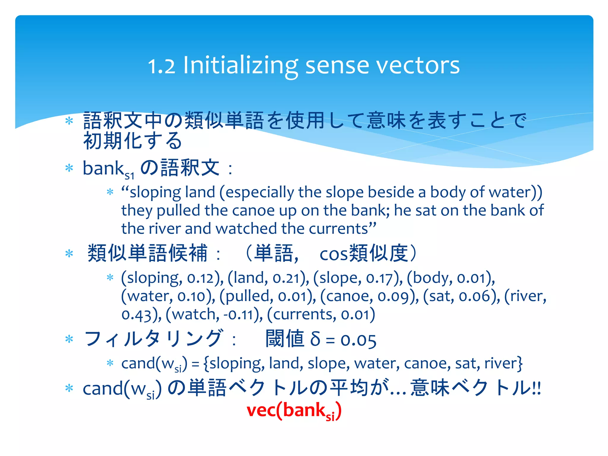 1.2 Initializing sense vectors 
 語釈文中の類似単語を使用して意味を表すことで 
初期化する 
 banks1 の語釈文： 
 “sloping land (especially the slope beside a body of water)) 
they pulled the canoe up on the bank; he sat on the bank of 
the river and watched the currents” 
 類似単語候補： （単語, cos類似度） 
 (sloping, 0.12), (land, 0.21), (slope, 0.17), (body, 0.01), 
(water, 0.10), (pulled, 0.01), (canoe, 0.09), (sat, 0.06), (river, 
0.43), (watch, -0.11), (currents, 0.01) 
 フィルタリング： 閾値δ = 0.05 
 cand(wsi) = {sloping, land, slope, water, canoe, sat, river} 
 cand(wsi) の単語ベクトルの平均が…意味ベクトル!! 
vec(banksi) 
 