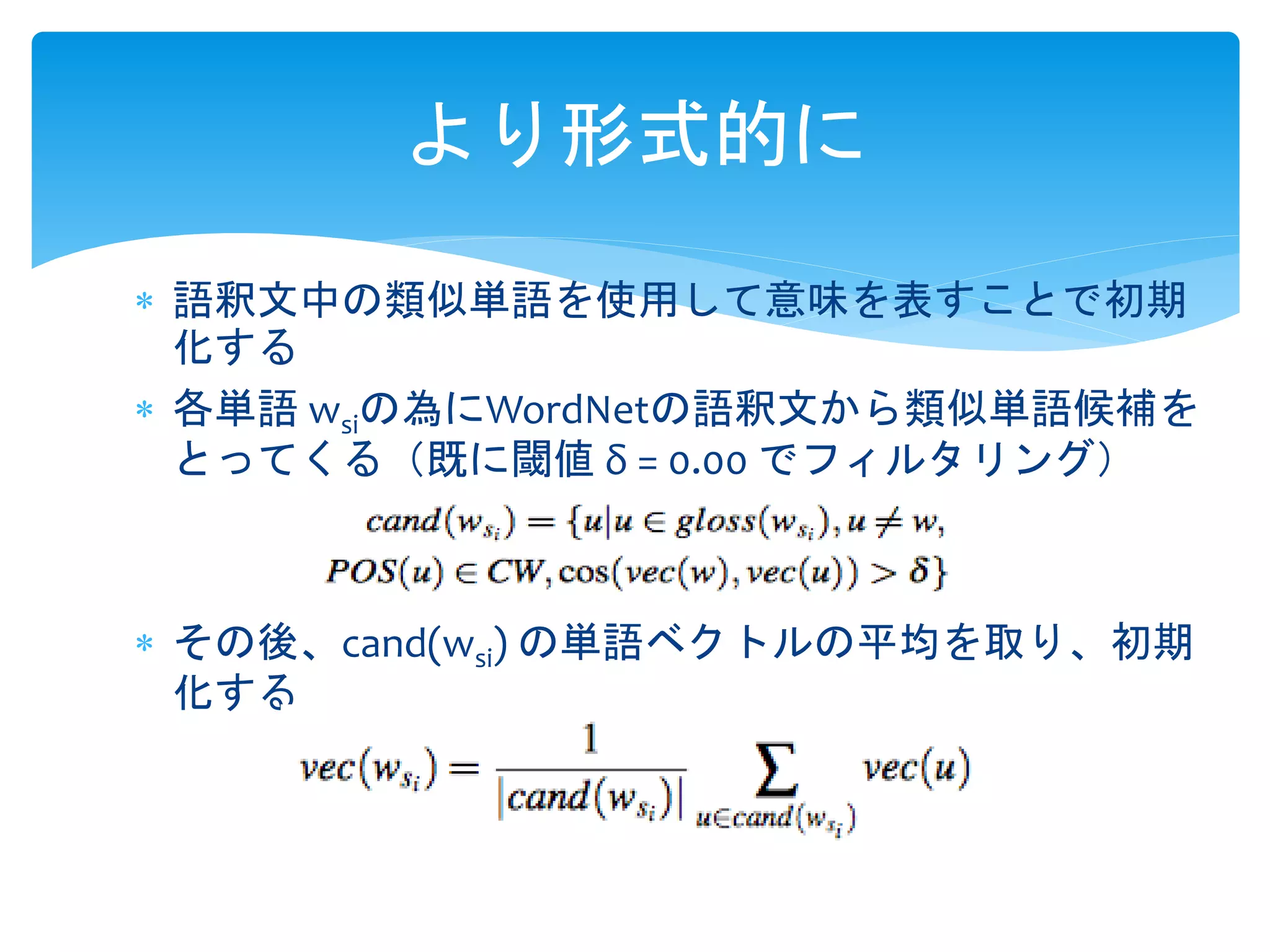 より形式的に 
 語釈文中の類似単語を使用して意味を表すことで初期 
化する 
 各単語wsiの為にWordNetの語釈文から類似単語候補を 
とってくる（既に閾値δ = 0.00 でフィルタリング） 
 その後、cand(wsi) の単語ベクトルの平均を取り、初期 
化する 
 