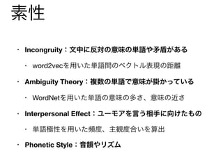 素性
• Incongruity：文中に反対の意味の単語や矛盾がある
• word2vecを用いた単語間のベクトル表現の距離

• Ambiguity Theory：複数の単語で意味が掛かっている
• WordNetを用いた単語の意味の多さ、意味の近さ

• Interpersonal Eﬀect：ユーモアを言う相手に向けたもの
• 単語極性を用いた頻度、主観度合いを算出

• Phonetic Style：音韻やリズム
• CMU Pronouncing Dictionaryを用いた同一頭韻数など
 