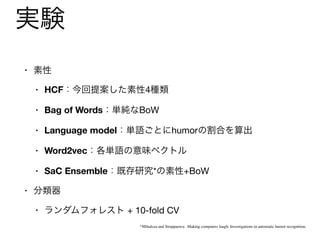 実験
• 素性

• HCF：今回提案した素性4種類

• Bag of Words：単純なBoW

• Language model：単語ごとにhumorの割合を算出

• Word2vec：各単語の意味ベクトル

• SaC Ensemble：既存研究*の素性+BoW

• 分類器

• ランダムフォレスト + 10-fold CV
*Mihalcea and Strapparava , Making computers laugh: Investigations in automatic humor recognition.
 