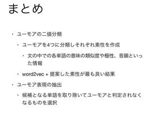 まとめ
• ユーモアの二値分類

• ユーモアを4つに分類しそれぞれ素性を作成

• 文の中での各単語の意味の類似度や極性、音韻といっ
た情報

• word2vec + 提案した素性が最も良い結果

• ユーモア表現の抽出

• 候補となる単語を取り除いてユーモアと判定されなく
なるものを選択
 