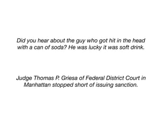 Did you hear about the guy who got hit in the head
with a can of soda? He was lucky it was soft drink.
Judge Thomas P. Griesa of Federal District Court in
Manhattan stopped short of issuing sanction.
 