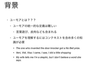 背景
• ユーモアとは？？？

• ユーモアの統一的な定義は難しい

• 言葉遊び、皮肉なども含まれる

• ユーモアを理解するにはコンテキストを含め多くの知
識が必要

• The one who invented the door knocker got a No Bell prize.
• Veni, Vidi, Visa: I came, I saw, I did a little shopping
• My wife tells me I’m a skeptic, but I don’t believe a word she
says.
 