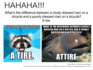HAHAHA!!!
What's the diﬀerence between a nicely dressed man on a
tricycle and a poorly dressed man on a bicycle?
A tire.
http://imgur.com/r/AdviceAnimals/o9zhzIX
http://creatememe.chucklesnetwork.com/memes/113329/what-is-the-diﬀerence-between-a-nicely-dressed-man-on-a-tricycl/
 