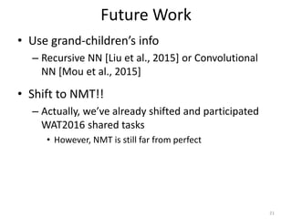 Future Work
• Use grand-children’s info
– Recursive NN [Liu et al., 2015] or Convolutional
NN [Mou et al., 2015]
• Shift to NMT!!
– Actually, we’ve already shifted and participated
WAT2016 shared tasks
• However, NMT is still far from perfect
21
 