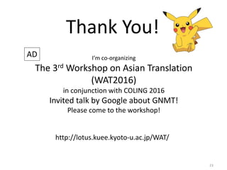 23
Thank You!
AD I’m co-organizing
The 3rd Workshop on Asian Translation
(WAT2016)
in conjunction with COLING 2016
Invited talk by Google about GNMT!
Please come to the workshop!
http://lotus.kuee.kyoto-u.ac.jp/WAT/
 
