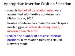 Appropriate Insertion Position Selection
• roughly half of all translation rules were
augmented with flexible non-terminals
[Richardson+, 2016]
• flexible non-terminals make the search space
much bigger -> slower decoding speed,
increased search error
• reduce the number of possible insertion
positions in translation rules by a Neural
Network model
7
 