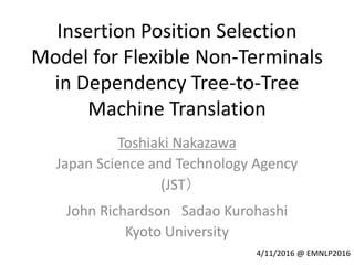 Insertion Position Selection
Model for Flexible Non-Terminals
in Dependency Tree-to-Tree
Machine Translation
Toshiaki Nakazawa
Japan Science and Technology Agency
(JST）
John Richardson Sadao Kurohashi
Kyoto University
4/11/2016 @ EMNLP2016
 