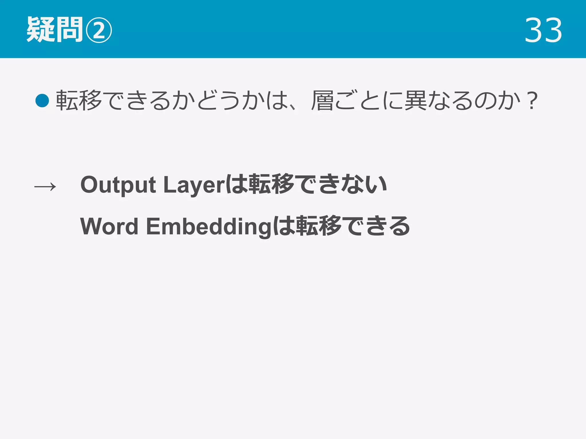 疑問②
l 転移できるかどうかは、層ごとに異なるのか？
→ Output Layerは転移できない
  Word Embeddingは転移できる
33
 