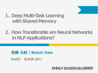 EMNLP2016読み会＠⿊橋研
佐藤 元紀｜Motoki Sato
NAIST 松本研 (M1)
1.  Deep Multi-Task Learning
with Shared Memory
2.  How Transferable are Neural Networks
in NLP Applications?
 