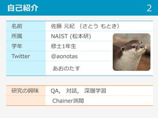 名前 佐藤 元紀 （さとう もとき）
所属 NAIST (松本研)
学年 修⼠1年⽣
Twitter @aonotas
 あおのたす
⾃⼰紹介 2
研究の興味 QA, 対話, 深層学習
   Chainer派閥
 
