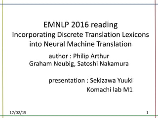 EMNLP 2016 reading
Incorporating Discrete Translation Lexicons
into Neural Machine Translation
author : Philip Arthur
Graham Neubig, Satoshi Nakamura
presentation : Sekizawa Yuuki
Komachi lab M1
17/02/15 1
 