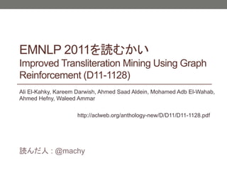 EMNLP 2011
Improved Transliteration Mining Using Graph
Reinforcement (D11-1128)
Ali El-Kahky, Kareem Darwish, Ahmed Saad Aldein, Mohamed Adb El-Wahab,
Ahmed Hefny, Waleed Ammar

                    http://aclweb.org/anthology-new/D/D11/D11-1128.pdf




           : @machy
 