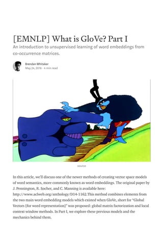 [EMNLP] What is GloVe? Part I
An introduction to unsupervised learning of word embeddings from
co-occurrence matrices.
Brendan Whitaker
May 24, 2018 · 4 min read
source
In this article, we’ll discuss one of the newer methods of creating vector space models
of word semantics, more commonly known as word embeddings. The original paper by
J. Pennington, R. Socher, and C. Manning is available here:
http://www.aclweb.org/anthology/D14-1162.This method combines elements from
the two main word embedding models which existed when GloVe, short for “Global
Vectors [for word representation]” was proposed: global matrix factorization and local
context window methods. In Part I, we explore these previous models and the
mechanics behind them.
 