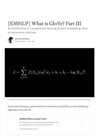 [EMNLP] What is GloVe? Part III
An introduction to unsupervised learning of word embeddings from
co-occurrence matrices.
Brendan Whitaker
May 27, 2018 · 5 min read
The nal GloVe model. We haven’t de ned a lot of the variables seen here, but worry not, we’ll get there.
If you’re just joining us, please feel free to read Parts I and II first, as we’re picking up
right where they left off:
[EMNLP] What is GloVe? Part I
An introduction to unsupervised learning of word
embeddings from co-occurrence matrices.
towardsdatascience.com
 