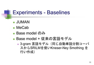 Experiments - Baselines
 JUMAN
 MeCab
 Base model のみ
 Base model + 従来の言語モデル
 3-gram 言語モデル（同じ自動単語分割コーパ
スからSRILMを使いKneser-Ney Smothing を
行い作成）
11
 