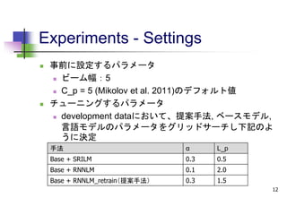 Experiments - Settings
 事前に設定するパラメータ
 ビーム幅：5
 C_p = 5 (Mikolov et al. 2011)のデフォルト値
 チューニングするパラメータ
 development dataにおいて、提案手法, ベースモデル,
言語モデルのパラメータをグリッドサーチし下記のよ
うに決定
12
手法 α L_p
Base + SRILM 0.3 0.5
Base + RNNLM 0.1 2.0
Base + RNNLM_retrain（提案手法） 0.3 1.5
 