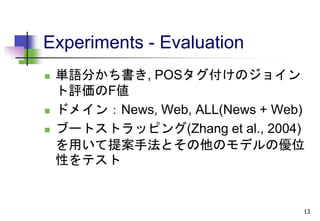 Experiments - Evaluation
 単語分かち書き, POSタグ付けのジョイン
ト評価のF値
 ドメイン：News, Web, ALL(News + Web)
 ブートストラッピング(Zhang et al., 2004)
を用いて提案手法とその他のモデルの優位
性をテスト
13
 