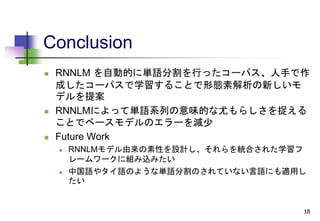 Conclusion
 RNNLM を自動的に単語分割を行ったコーパス、人手で作
成したコーパスで学習することで形態素解析の新しいモ
デルを提案
 RNNLMによって単語系列の意味的な尤もらしさを捉える
ことでベースモデルのエラーを減少
 Future Work
 RNNLMモデル由来の素性を設計し、それらを統合された学習フ
レームワークに組み込みたい
 中国語やタイ語のような単語分割のされていない言語にも適用し
たい
18
 