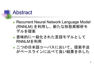 Abstract
 Recurrent Neural Network Language Model
(RNNLM) を利用し、新たな形態素解析モ
デルを提案
 意味的に一般化された言語モデルとして
RNNLMを利用
 二つの日本語コーパスにおいて、提案手法
がベースラインに比べて良い結果を示した
2
 