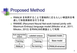 Proposed Method
 RNNLM を利用することで意味的に尤もらしい単語列を考
慮して形態素解析を行う手法
 RNNME (Recurrent Neural Net-work trained jointly with
Maximum Entropy) language model (Mikolov et al., 2011;
Mikolov, 2012) をRNNLMの実装として利用
3
 