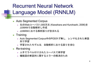 Recurrent Neural Network
Language Model (RNNLM)
 Auto Segmented Corpus
 生のWebコーパス1,000万文 (Kawahara and Kurohashi, 2006)を
JUMANで自動解析し作成
 JUMANにおける解析誤りが含まれる
 Training
 Auto Segmented Corpus中のPOSタグ無し，レンマ化された単語
列で学習
 学習されたモデルは，自動解析における誤りを含む
 Re-training
 人手でラベル付けされたコーパスで再学習
 機能語の単語列に関するエラーの解消のため
4
 