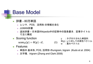 Base Model
 辞書 - 80万単語
 レンマ，POS，活用形 の情報を含む
 JUMAN辞書
 追加辞書 – 日本語Wikipedia中の記事中の箇条書き，記事タイトル
で主に構成
 Scoring function
 Features
 単語の 基本形, POS, 活用形 のunigram, bigram (Kudo et al. 2004)
 文字種，trigram (Zhang and Clark 2008)
6
y : タグ付けされた単語列
Φ(y) : y に対しての素性べクトル
w : 重みベクトル
 