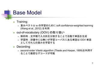 Base Model
 Training
 重みベクトル w の学習のために soft confidence-weighted learning
(Wang et al., 2012) を利用
 out-of-vocabulary (OOV) の取り扱い
 解析時：文字種で入力列を分割することで自動で単語を生成
 学習時：辞書中には無いが学習コーパスにある単語は OOV 単語
としてそれらの重みを学習する
 Decording
 second-order Viterbi algorithm (Thede and Harper, 1999)を利用す
ることで厳密なデコードが可能
7
 