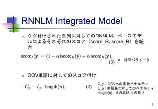 RNNLM Integrated Model
 タグ付けされた系列に対してのRNNLM，ベースモデ
ルによるそれぞれのスコア（score_R, score_B）を統
合
 OOV単語に対してのスコア付け
8
C_p : OOVへの定数ペナルティ
L_p : 単語長に対してのペナルティ
length(n) : 次の単語 n の長さ
α：補間パラメータ
 