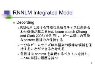 RNNLM Integrated Model
 Decording
 RNNLMにおける可能な単語ラティスは組み合
わせ爆発が起こるため beam search (Zhang
and Clark 2008) を利用し，ビーム幅中の可能
なcontext 候補のみ保持する
 十分なビームサイズは単語列の曖昧な候補を保
持することができると考える
 各候補は context を表現するベクトルを持ち，
二つの単語の履歴を持つ
9
 