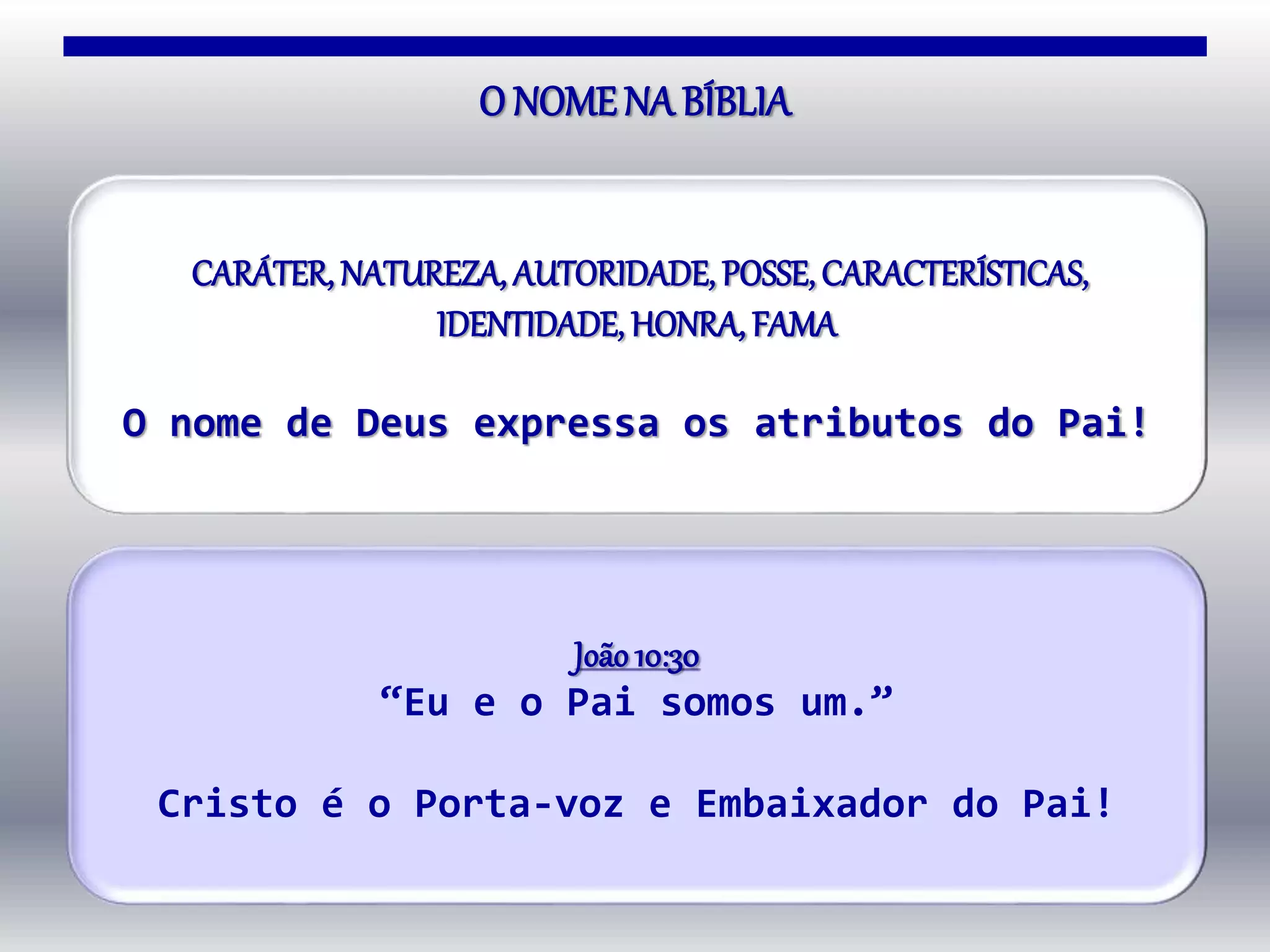 O NOMENA BÍBLIA
João10:30
“Eu e o Pai somos um.”
Cristo é o Porta-voz e Embaixador do Pai!
CARÁTER, NATUREZA, AUTORIDADE, POSSE, CARACTERÍSTICAS,
IDENTIDADE, HONRA, FAMA
O nome de Deus expressa os atributos do Pai!
 
