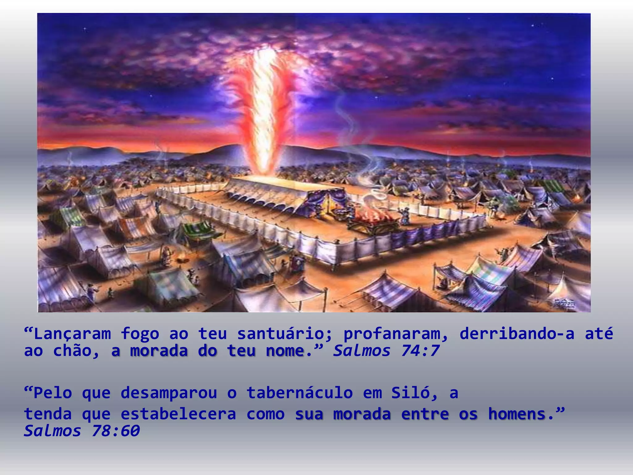 “Lançaram fogo ao teu santuário; profanaram, derribando-a até
ao chão, a morada do teu nome.” Salmos 74:7
“Pelo que desamparou o tabernáculo em Siló, a
tenda que estabelecera como sua morada entre os homens.”
Salmos 78:60
 