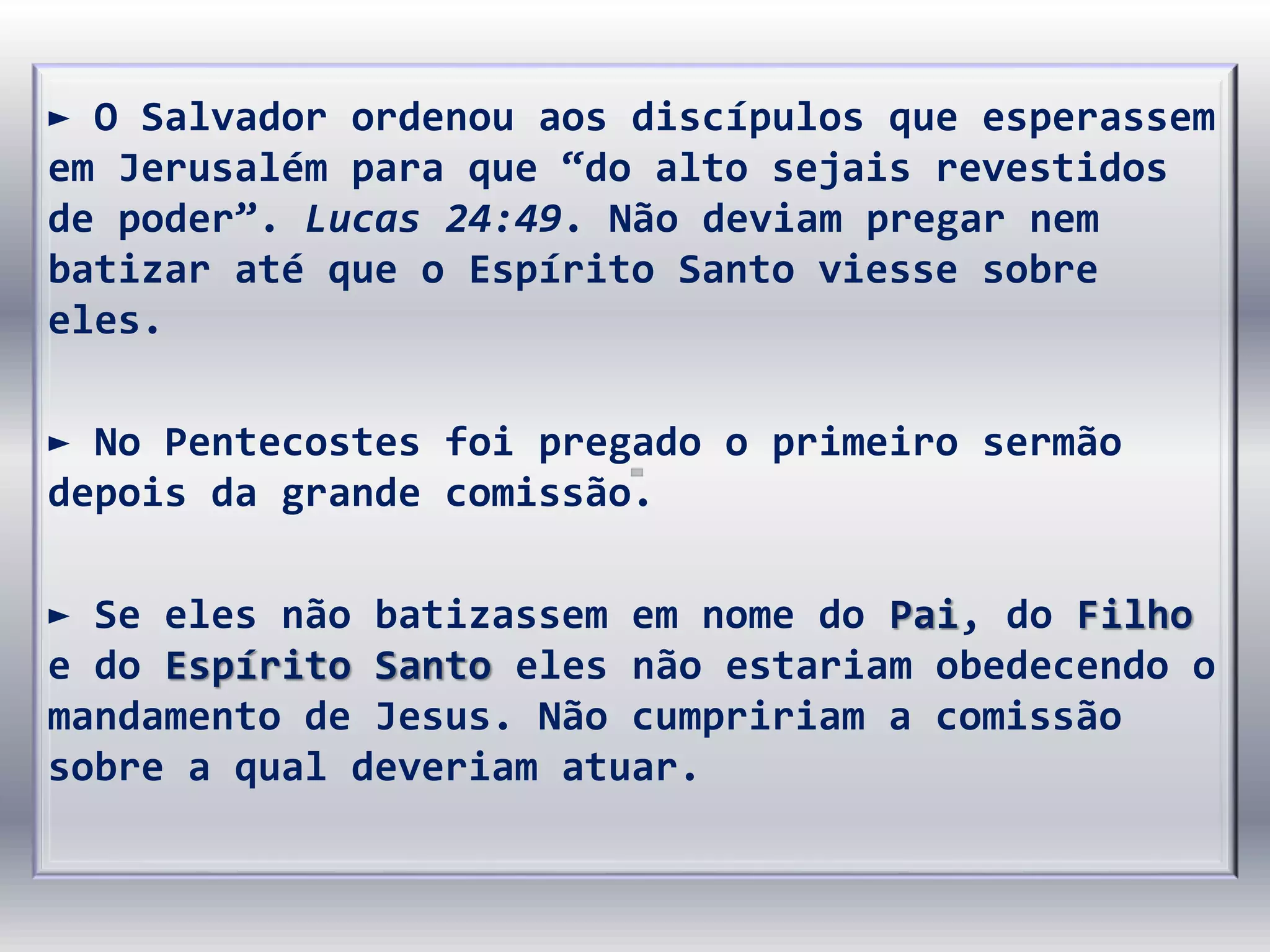 ► O Salvador ordenou aos discípulos que esperassem
em Jerusalém para que “do alto sejais revestidos
de poder”. Lucas 24:49. Não deviam pregar nem
batizar até que o Espírito Santo viesse sobre
eles.
► No Pentecostes foi pregado o primeiro sermão
depois da grande comissão.
► Se eles não batizassem em nome do Pai, do Filho
e do Espírito Santo eles não estariam obedecendo o
mandamento de Jesus. Não cumpririam a comissão
sobre a qual deveriam atuar.
 