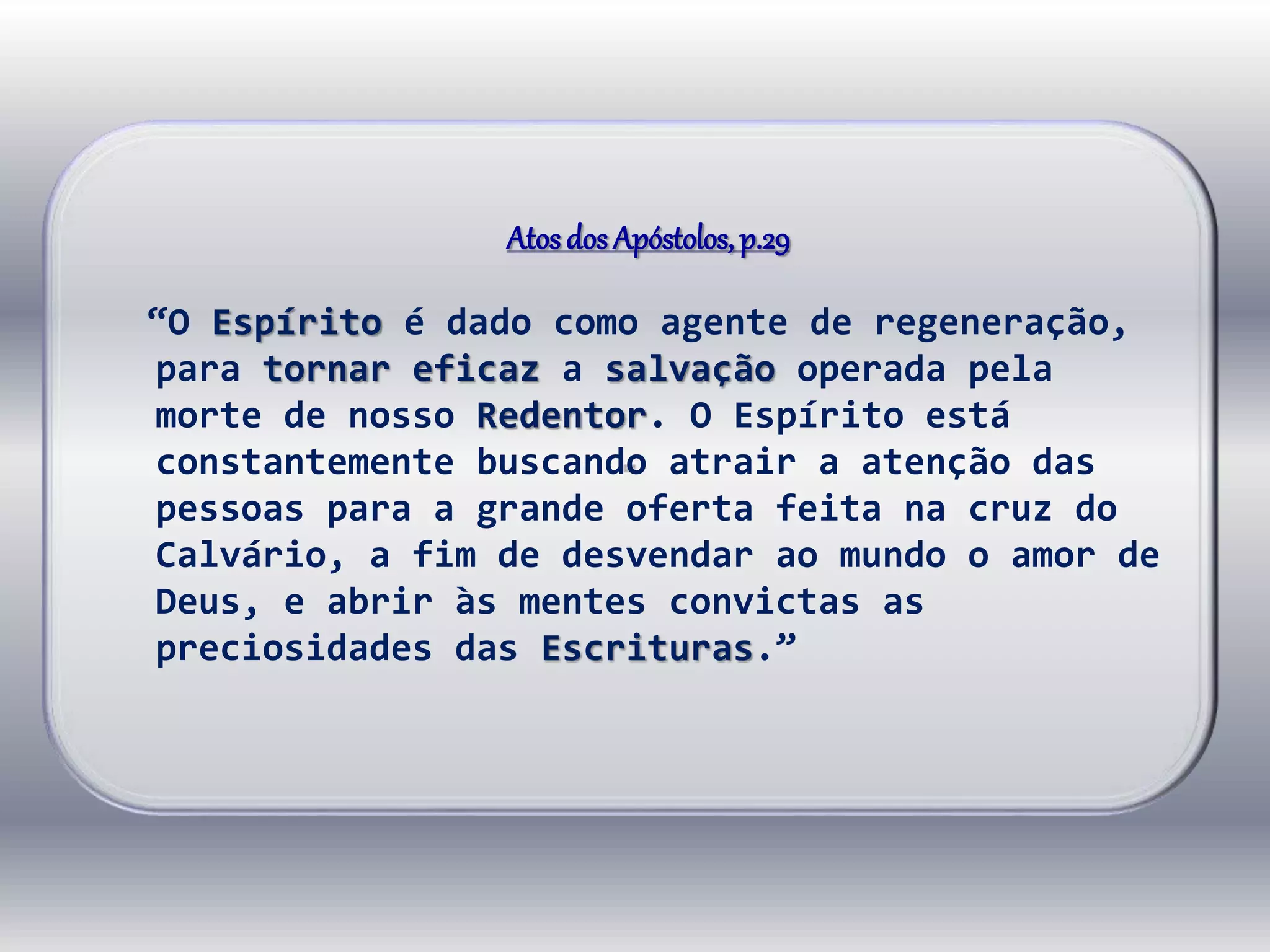 Atosdos Apóstolos,p.29
“O Espírito é dado como agente de regeneração,
para tornar eficaz a salvação operada pela
morte de nosso Redentor. O Espírito está
constantemente buscando atrair a atenção das
pessoas para a grande oferta feita na cruz do
Calvário, a fim de desvendar ao mundo o amor de
Deus, e abrir às mentes convictas as
preciosidades das Escrituras.”
 