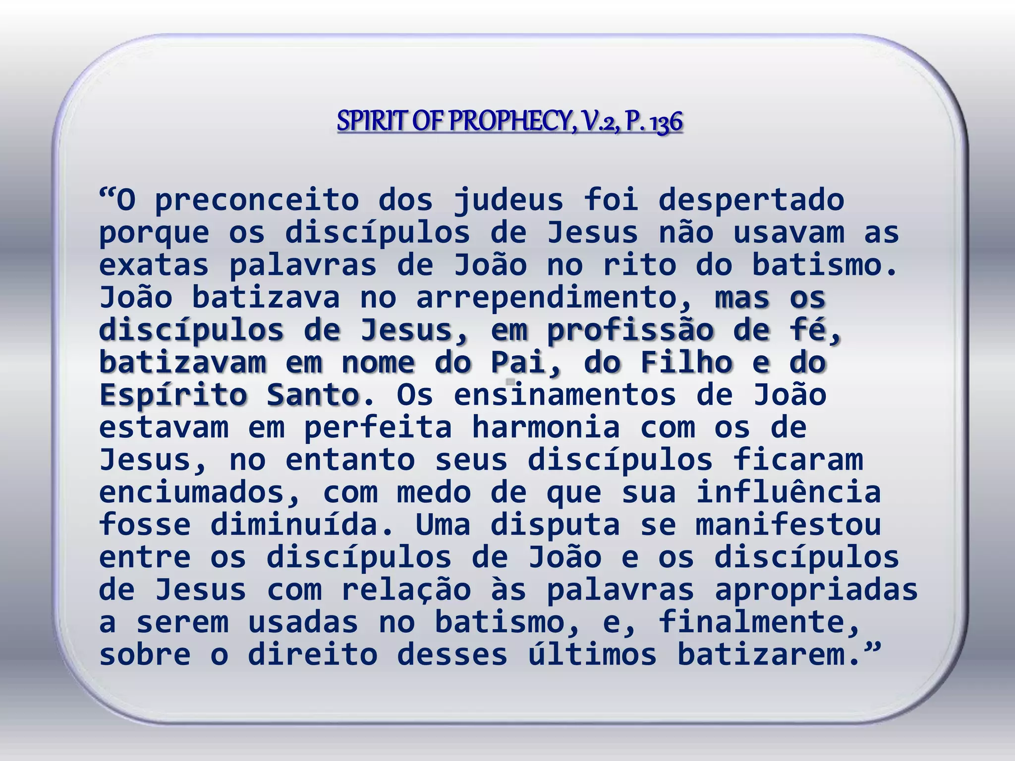 SPIRITOF PROPHECY, V.2, P. 136
“O preconceito dos judeus foi despertado
porque os discípulos de Jesus não usavam as
exatas palavras de João no rito do batismo.
João batizava no arrependimento, mas os
discípulos de Jesus, em profissão de fé,
batizavam em nome do Pai, do Filho e do
Espírito Santo. Os ensinamentos de João
estavam em perfeita harmonia com os de
Jesus, no entanto seus discípulos ficaram
enciumados, com medo de que sua influência
fosse diminuída. Uma disputa se manifestou
entre os discípulos de João e os discípulos
de Jesus com relação às palavras apropriadas
a serem usadas no batismo, e, finalmente,
sobre o direito desses últimos batizarem.”
 