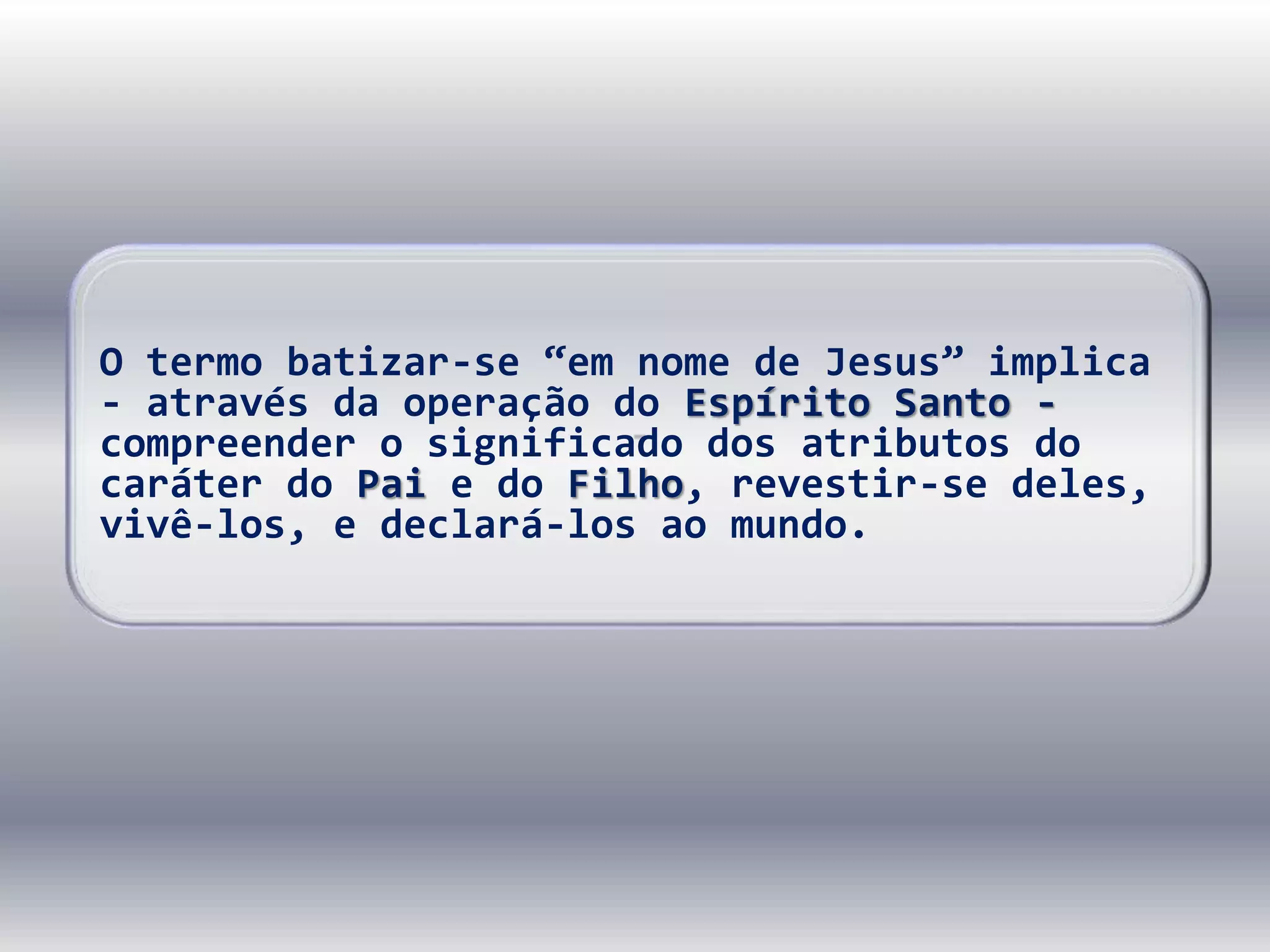 O termo batizar-se “em nome de Jesus” implica
- através da operação do Espírito Santo -
compreender o significado dos atributos do
caráter do Pai e do Filho, revestir-se deles,
vivê-los, e declará-los ao mundo.
 