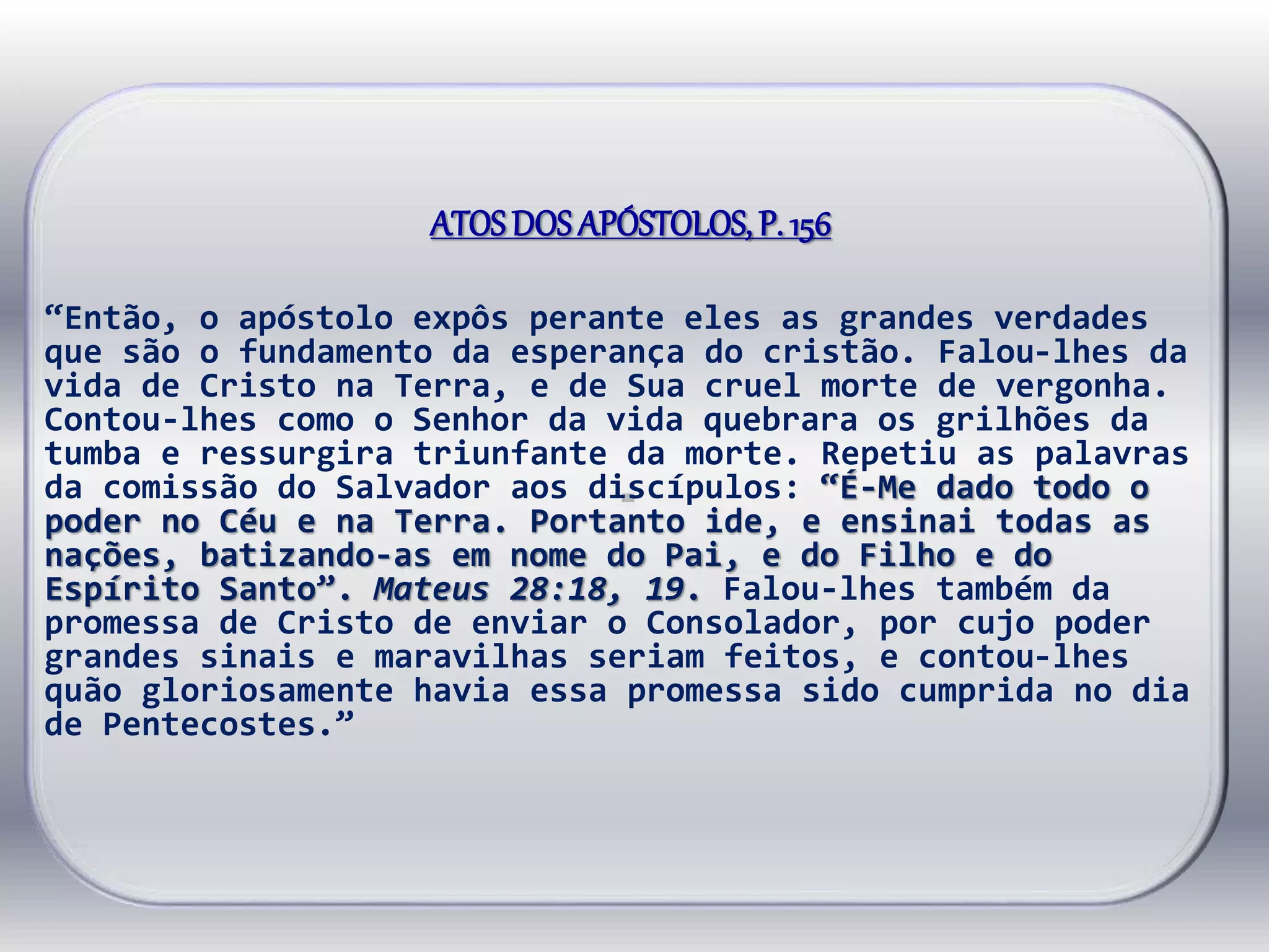 ATOSDOS APÓSTOLOS, P. 156
“Então, o apóstolo expôs perante eles as grandes verdades
que são o fundamento da esperança do cristão. Falou-lhes da
vida de Cristo na Terra, e de Sua cruel morte de vergonha.
Contou-lhes como o Senhor da vida quebrara os grilhões da
tumba e ressurgira triunfante da morte. Repetiu as palavras
da comissão do Salvador aos discípulos: “É-Me dado todo o
poder no Céu e na Terra. Portanto ide, e ensinai todas as
nações, batizando-as em nome do Pai, e do Filho e do
Espírito Santo”. Mateus 28:18, 19. Falou-lhes também da
promessa de Cristo de enviar o Consolador, por cujo poder
grandes sinais e maravilhas seriam feitos, e contou-lhes
quão gloriosamente havia essa promessa sido cumprida no dia
de Pentecostes.”
 