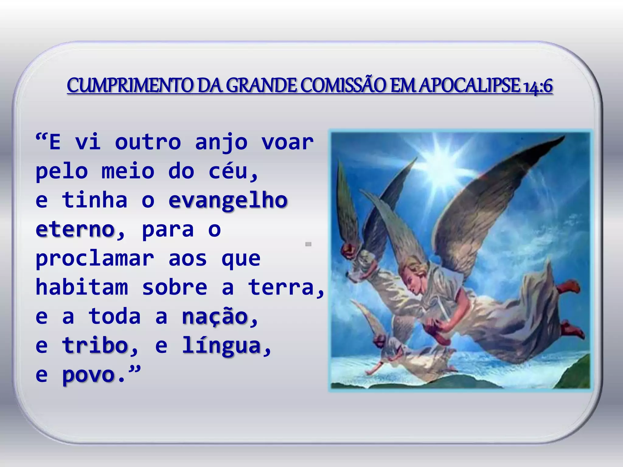 CUMPRIMENTODA GRANDECOMISSÃOEMAPOCALIPSE14:6
“E vi outro anjo voar
pelo meio do céu,
e tinha o evangelho
eterno, para o
proclamar aos que
habitam sobre a terra,
e a toda a nação,
e tribo, e língua,
e povo.”
 
