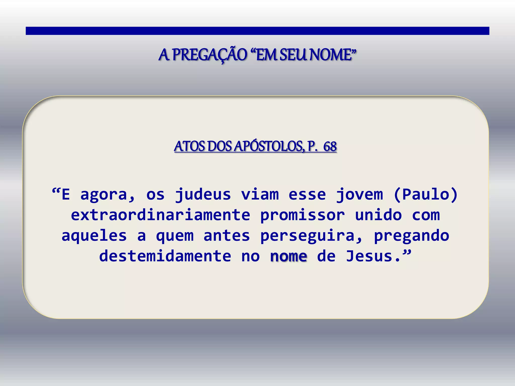A PREGAÇÃO“EMSEUNOME”
ATOSDOS APÓSTOLOS, P. 68
“E agora, os judeus viam esse jovem (Paulo)
extraordinariamente promissor unido com
aqueles a quem antes perseguira, pregando
destemidamente no nome de Jesus.”
 