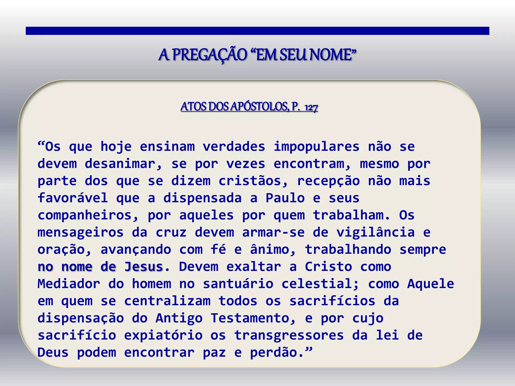 A PREGAÇÃO“EMSEUNOME”
ATOSDOSAPÓSTOLOS, P. 127
“Os que hoje ensinam verdades impopulares não se
devem desanimar, se por vezes encontram, mesmo por
parte dos que se dizem cristãos, recepção não mais
favorável que a dispensada a Paulo e seus
companheiros, por aqueles por quem trabalham. Os
mensageiros da cruz devem armar-se de vigilância e
oração, avançando com fé e ânimo, trabalhando sempre
no nome de Jesus. Devem exaltar a Cristo como
Mediador do homem no santuário celestial; como Aquele
em quem se centralizam todos os sacrifícios da
dispensação do Antigo Testamento, e por cujo
sacrifício expiatório os transgressores da lei de
Deus podem encontrar paz e perdão.”
 