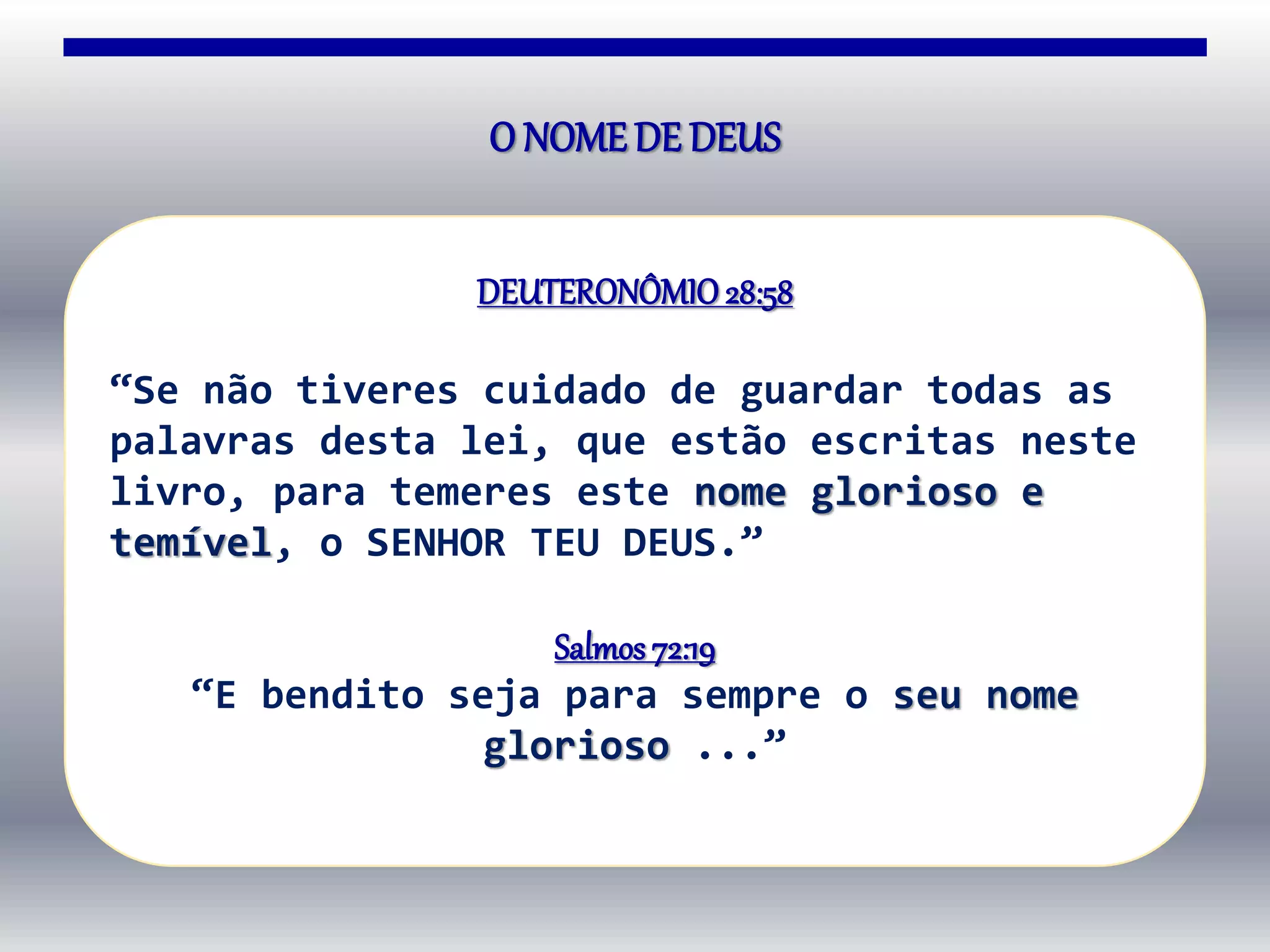 O NOMEDE DEUS
DEUTERONÔMIO28:58
“Se não tiveres cuidado de guardar todas as
palavras desta lei, que estão escritas neste
livro, para temeres este nome glorioso e
temível, o SENHOR TEU DEUS.”
Salmos72:19
“E bendito seja para sempre o seu nome
glorioso ...”
 